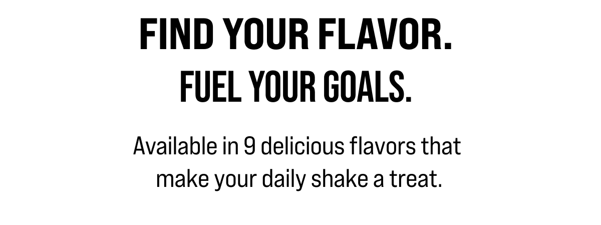 Available in 9 delicious flavors that make your daily shake a treat.