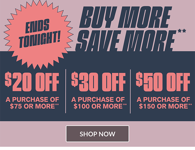 Ends Tonight! Buy More, Save More. 20 Dollars Off a Purchase of 75 Dollars or More, 30 Dollars Off a Purchase of 100 Dollars or More, and 50 Dollars Off a Purchase of 150 Dollars or More. Shop Now