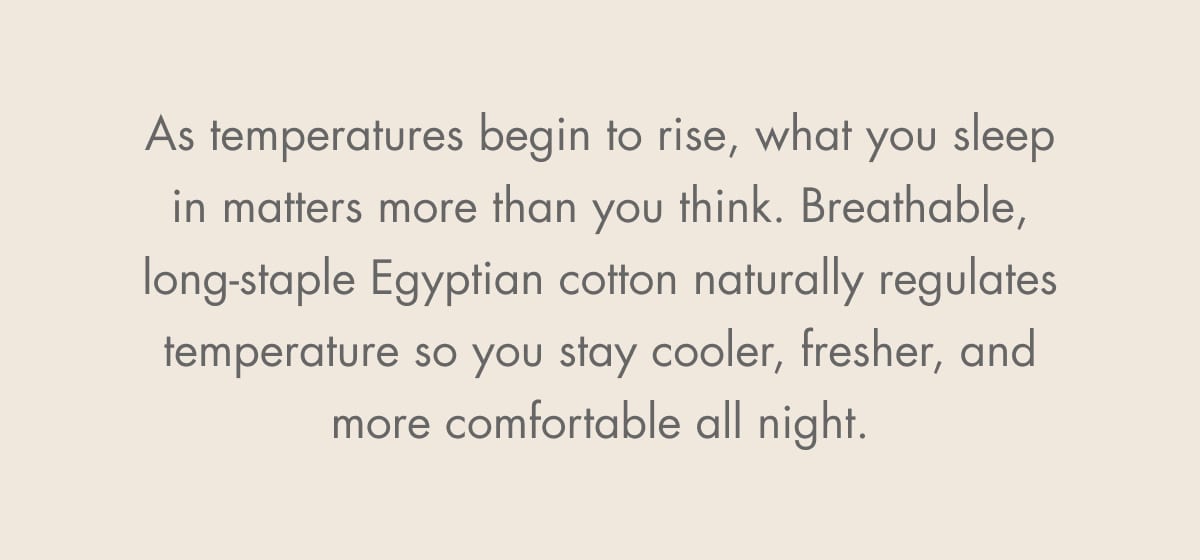 As temperatures begin to rise, what you sleep in matters more than you think. Breathable, long-staple Egyptian cotton naturally regulates temperature so you stay cooler, fresher, and more comfortable all night.