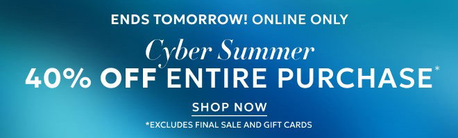 ENDS TOMORROW! ONLINE ONLY CYBER SUMMER 40% OFF ENTIRE PURCHASE* SHOP NOW *EXCLUDES FINAL SALE AND GIFT CARDS