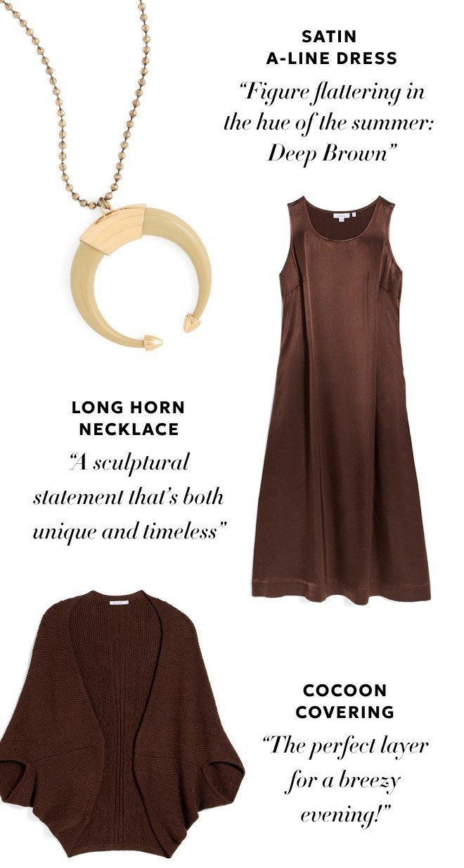 SATIN A-LINE DRESS. 'FIGURE FLATTERING IN THE HUE OF THE SUMMER: DEEP BROWN.' LONG HORN NECKLACE. 'A SCULPTURAL STATEMENT THAT'S BOTH UNIQUE AND TIMELINESS.' COCOON COVERING. 'THE PERFECT LAYER FOR A BREEZY EVENING!'