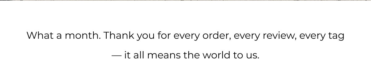 What a month. Thank you for every order, every review, every tag — it all means the world to us.
