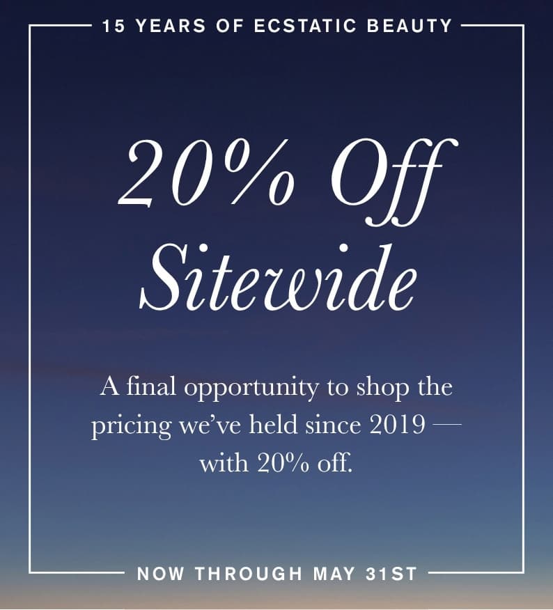 15 Years of Ecstatic Beauty. 20% Off Sitewide. A final opportunity to shop the pricing we've held since 2019 — with 20% off. Now through May 31st.
