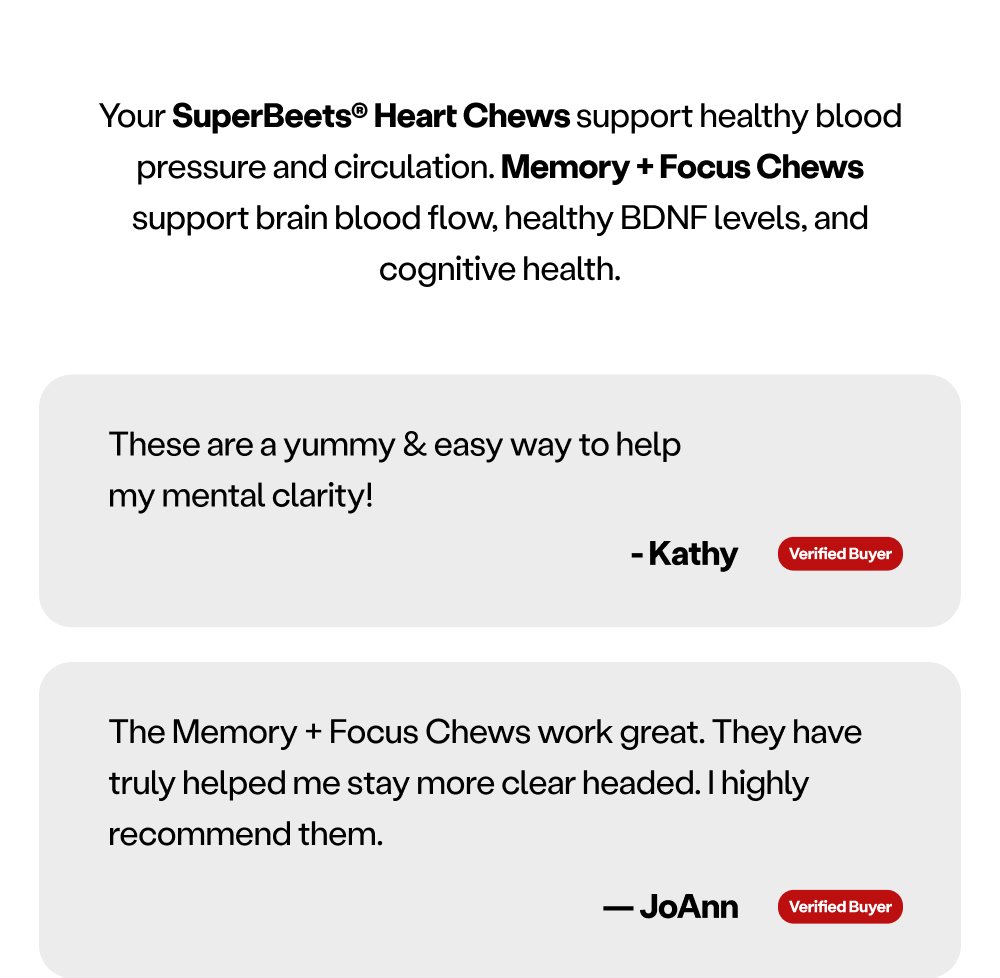 Your SuperBeets® Heart Chews support healthy blood pressure and circulation. Memory + Focus Chews support brain blood flow, healthy BDNF levels, and cognitive health. These are a yummy & easy way to help my mental clarity! - Kathy Verified Buyer The Memory + Focus Chews work great. They have truly helped me stay more clear headed. I highly recommend them. — JoAnn Verified Buyer