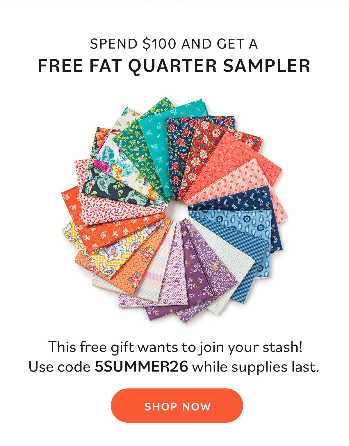 Image: A fanned circle of quilting fat quarters with various patterns including florals, paisleys, stripes. Text: Spend $100 and get a FREE fat quarter sampler. This free gift wants to join your stash! Use code 5SUMMER26 while supplies last. Shop Now >>