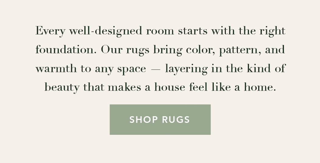 Every well-designed room starts with the right foundation. Our rugs bring color, pattern, and warmth to any space — layering in the kind of beauty that makes a house feel like a home. Shop Rugs
