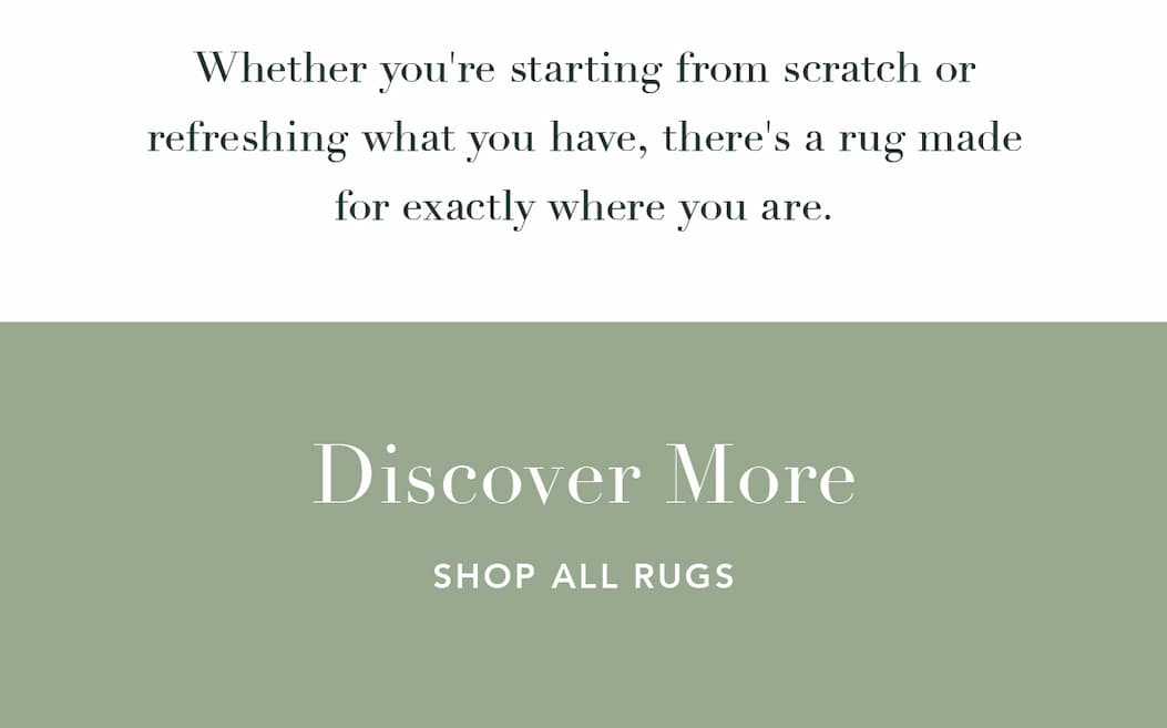 Whether you're starting from scratch or refreshing what you have, there's a rug made for exactly where you are. Discover More. Shop all Rugs