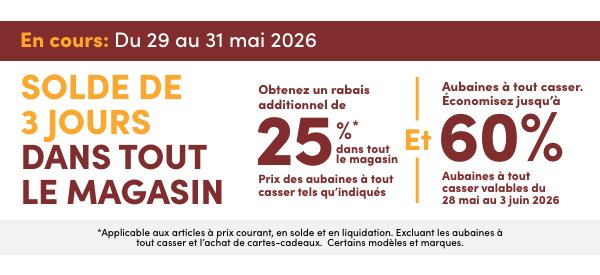 Solde de 3 jours dans tout le magasin. En cours : du 29 au 31 mai 2026. Obtenez un rabais additionnel de 25 %* dans tout le magasin. Prix des aubaines à tout casser tels qu'indiqués Et Aubaines à tout casser. Économisez jusqu'à 60 %. Aubaines à tout casser valables du 28 mai au 3 juin 2026. *Applicable aux articles à prix courant, en solde et en liquidation. Excluant les aubaines à tout casser et l’achat de cartes-cadeaux. Certains modèles et marques