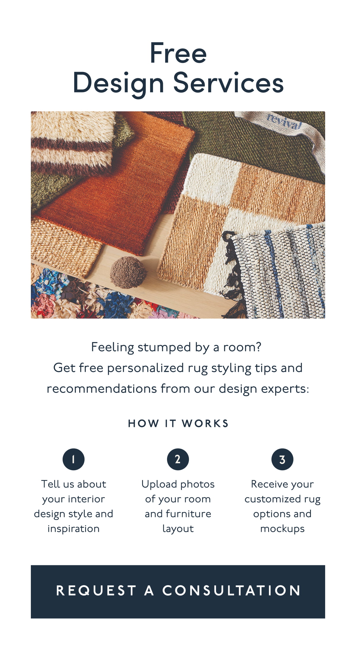 Free Design Services | Feeling stumped by a room? Get free personalized rug styling tips and recommendations from our design experts: How it works | 1. Tell us about your interior design style and inspiration | 2. Upload photos of your room and furniture layout | 3. Receive your customized rug options and mockups | [ REQUEST A CONSULTATION ]
