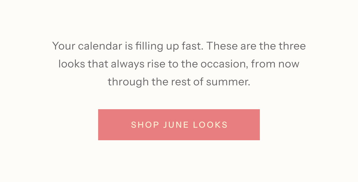 Your calendar is filling up fast. These are the three looks that always rise to the occasion, from now through the rest of summer. | Shop June Looks