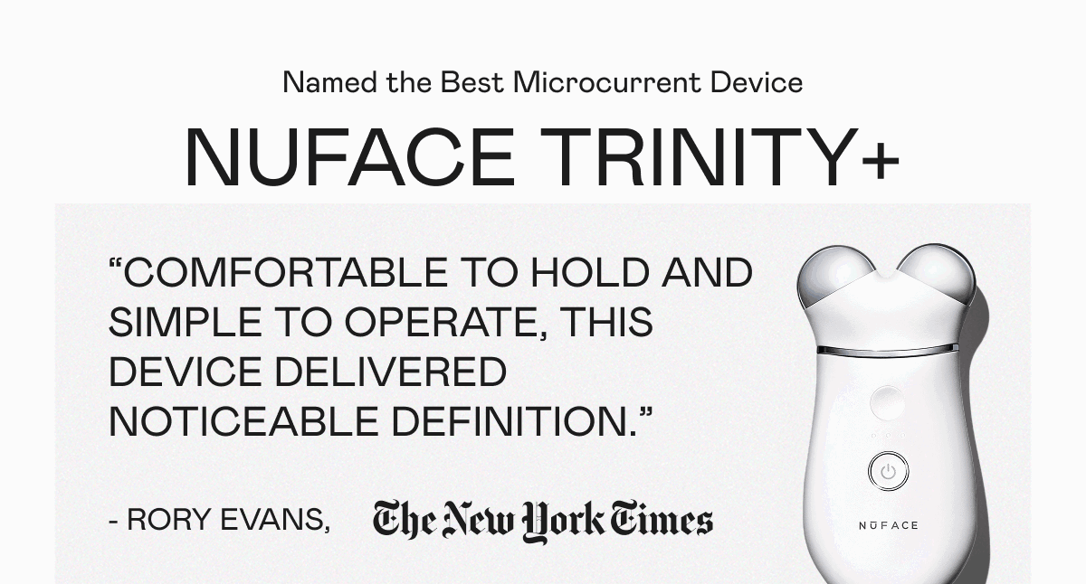 Named the Best Microcurrent Device: NUFACE TRINITY+ | "Comfortable to hold and simple to operate, this device delivered noticeable definition." - Rory Evans, The New York Times