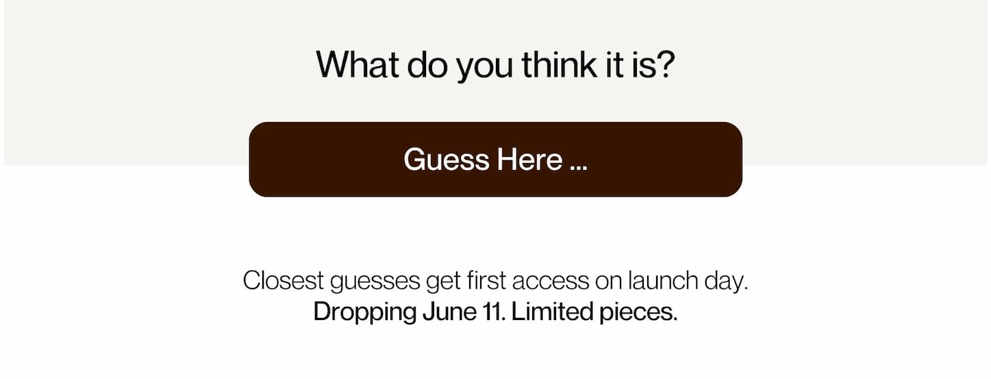 What do you think it is? | [TYPE YOUR GUESS...] - Closest guesses get first access on launch day. Dropping June 11. Limited pieces.