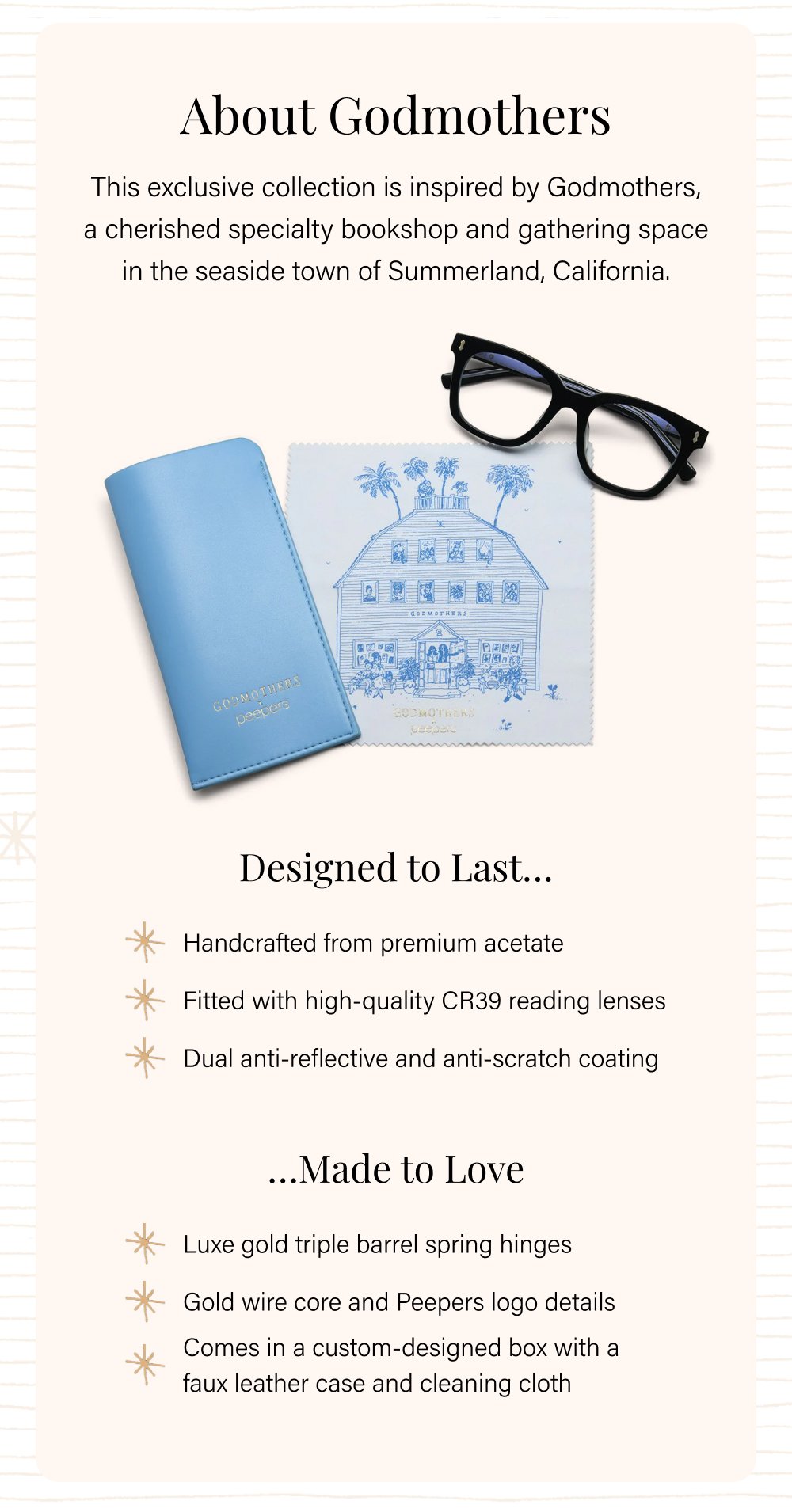 About Godmothers This exclusive collection is inspired by Godmothers, a cherished specialty bookshop and gathering space in the seaside town of Summerland, California. Designed to Last… Handcrafted from premium acetate Fitted with high-quality CR39 reading lenses Dual anti-reflective and anti-scratch coating …Made to Love Luxe gold triple barrel spring hinges Gold wire core and Peepers logo details Comes in a custom-designed box with a faux leather case and cleaning cloth