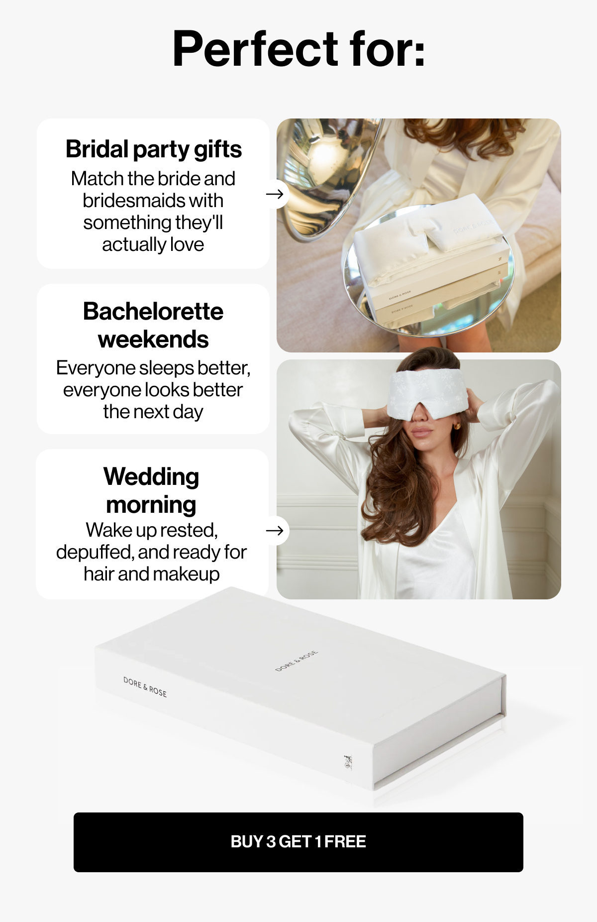 Perfect for: | Bridal party gifts | Match the bride and bridesmaids with something they'll actually love | Bachelorette weekends | Everyone sleeps better, everyone looks better the next day | Wedding morning | Wake up rested, depuffed, and ready for hair and makeup | BUY 3 GET 1 FREE