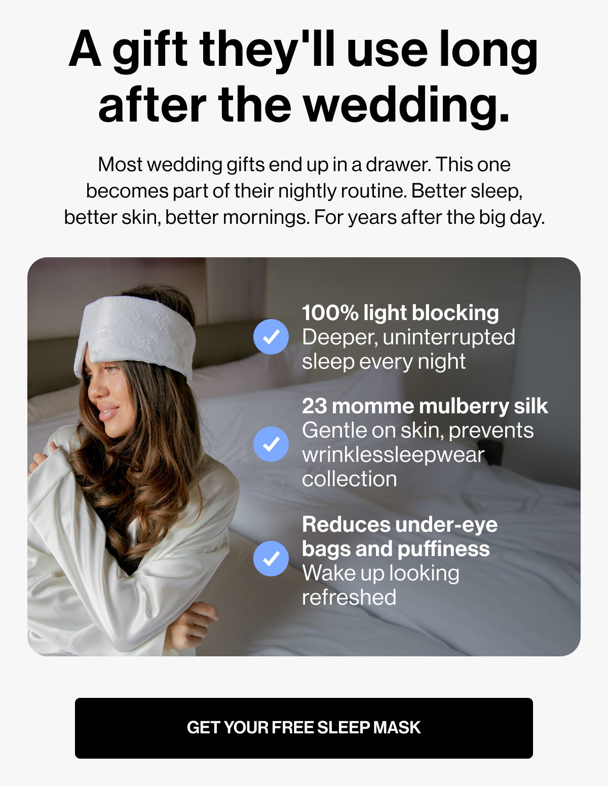 A gift they'll use long after the wedding. | Most wedding gifts end up in a drawer. This one becomes part of their nightly routine. Better sleep, better skin, better mornings. For years after the big day. | 100% light blocking Deeper, uninterrupted sleep every night | 23 momme mulberry silk Gentle on skin, prevents wrinklessleepwear collection | Reduces under-eye bags and puffiness Wake up looking refreshed | GET YOUR FREE SLEEP MASK