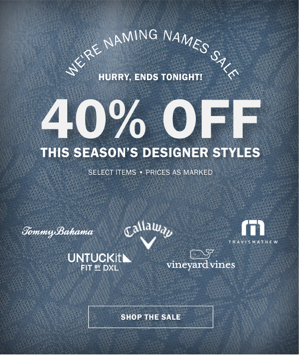 WE'RE NAMING NAMES SALE - HURRY, ENDS TONIGHT! - 40% OFF THIS SEASON’S DESIGNER STYLES - SELECT ITEMS - PRICES AS MARKED - SHOP THE SALE