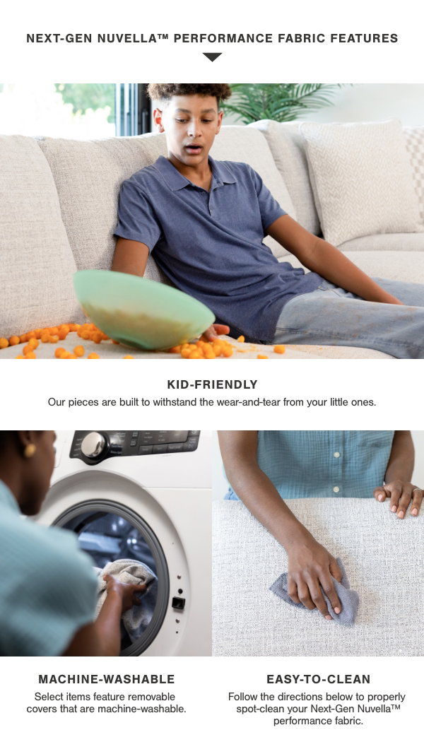 Next Gen Nuvella Performance Fabric Features: Kid Friendly, Machine washable, easy to clean