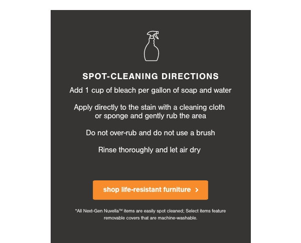 Spot Cleaning Directions: Add 1 cup of bleach per gallon of soap and water, apply directly to the stain with a cleaning cloth or sponge and gently rub the area, do not over rub and do not use a brush, rinse thoroughly and let air dry shop life resistant furniture.