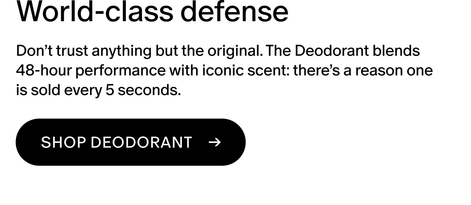 Don’t trust anything but the original. The Deodorant blends 48-hour performance with iconic scent: there’s a reason one is sold every 5 seconds.