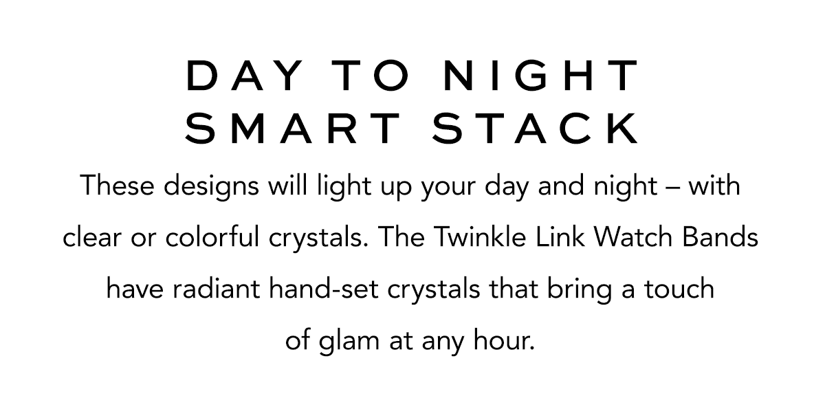 Day To Night Smart Stack - These designs will light up your day and night - with clear or colorful crystals. The Twinkle Link Watch Bands have radiant hand-set crystals that bring a touch of glam at any hour. - Shop Now