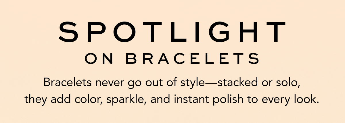 Spotlight On Bracelets - Bracelets never go out of style - stacked or solo, they add color, sparkle, and instant polish to every look.