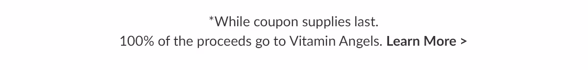 While coupon supplies last. 100% of the proceeds go to Vitamin Angels. Learn More