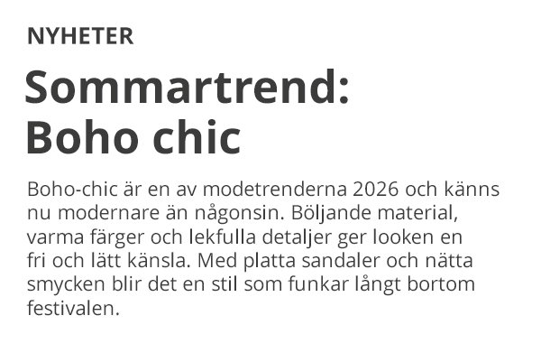 NYHETER Sommartrend: Boho chic Boho-chic är en av modetrenderna 2026 och känns nu modernare än någonsin. Böljande material, varma färger och lekfulla detaljer ger looken en fri och lätt känsla. Med platta sandaler och nätta smycken blir det en stil som funkar långt bortom festivalen.