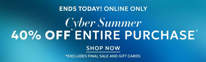 ENDS TODAY! ONLINE ONLY CYBER SUMMER 40% OFF ENTIRE PURCHASE* SHOP NOW *EXCLUDES FINAL SALE AND GIFT CARDS