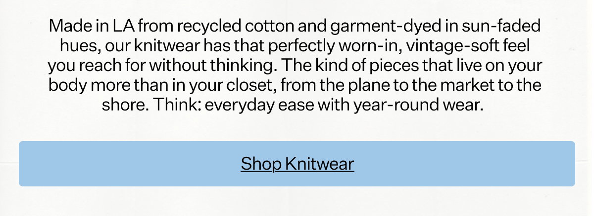 Made in LA
 from recycled cotton and garment-dyed in sun-faded hues, our knitwear has that perfectly worn-in, vintage-soft feel you reach for without thinking. The kind of pieces that live on your body more than in your closet, from the plane to the market to the shore. Think: everyday ease with year-round wear.