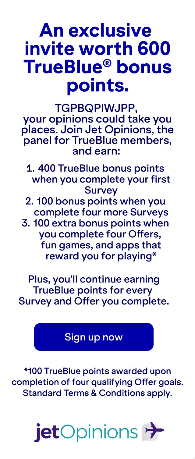 An exclusive invite worth 600 TrueBlue® bonus points. Your opinions could take you places. Join Jet Opinions, the panel for TrueBlue members, and earn 400 TrueBlue bonus points when you complete your first survey, 100 bonus points when you complete four more surveys, and 100 extra bonus points when you complete four offers, fun games, and apps that reward you for playing. Plus, you’ll continue earning TrueBlue points for every survey and offer you complete. Join now. *100 TrueBlue points awarded upon completion of four qualifying Offer goals. Standard Terms & Conditions apply.