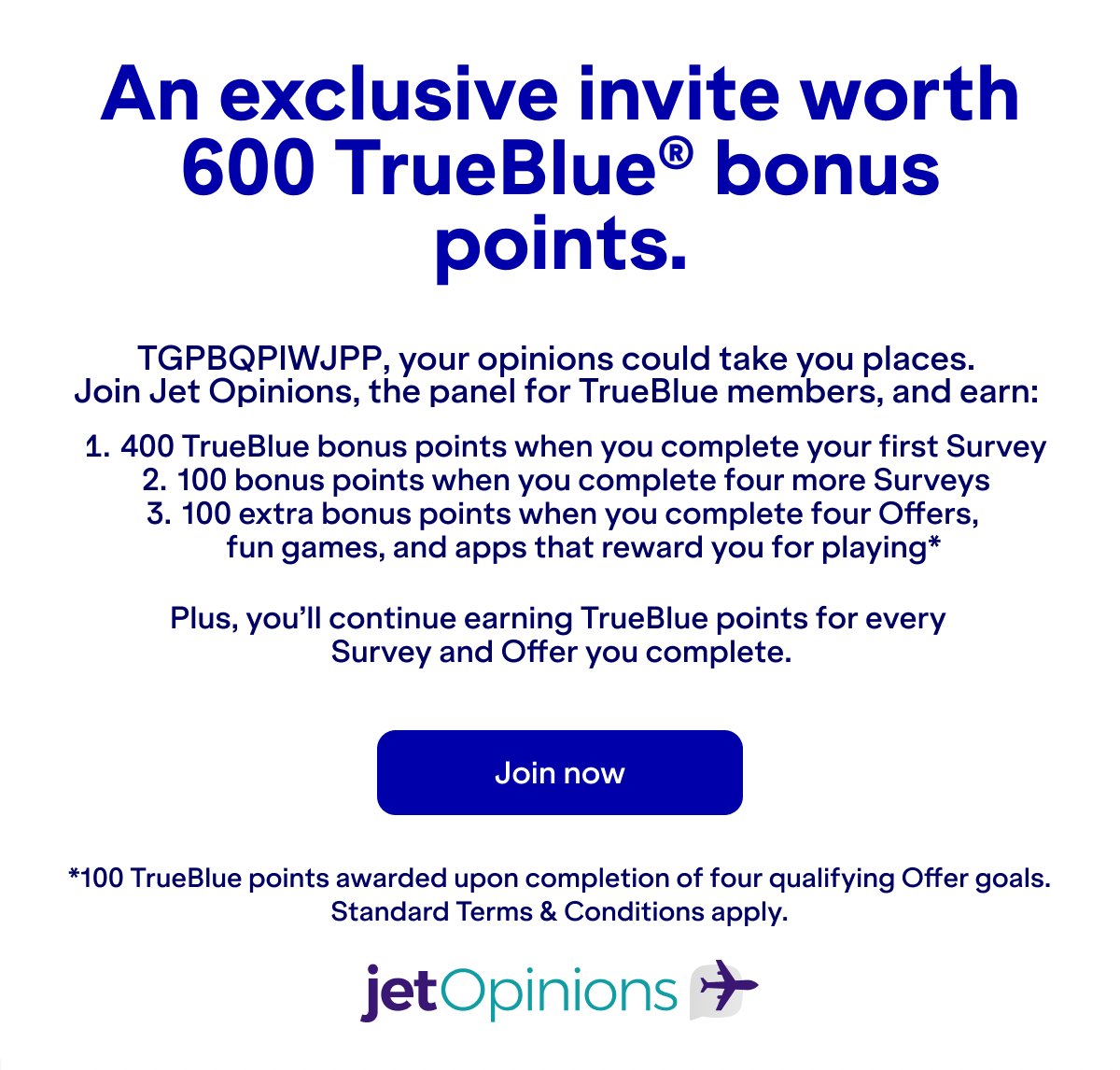 An exclusive invite worth 600 TrueBlue® bonus points. Your opinions could take you places. Join Jet Opinions, the panel for TrueBlue members, and earn 400 TrueBlue bonus points when you complete your first survey, 100 bonus points when you complete four more surveys, and 100 extra bonus points when you complete four offers, fun games, and apps that reward you for playing. Plus, you’ll continue earning TrueBlue points for every survey and offer you complete. Join now. *100 TrueBlue points awarded upon completion of four qualifying Offer goals. Standard Terms & Conditions apply.
