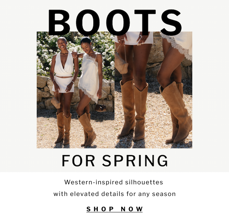 Boots for spring Western-inspired silhouettes  with elevated details for any season Western-inspired silhouettes  with elevated details for any season SHOP now SHOP now
