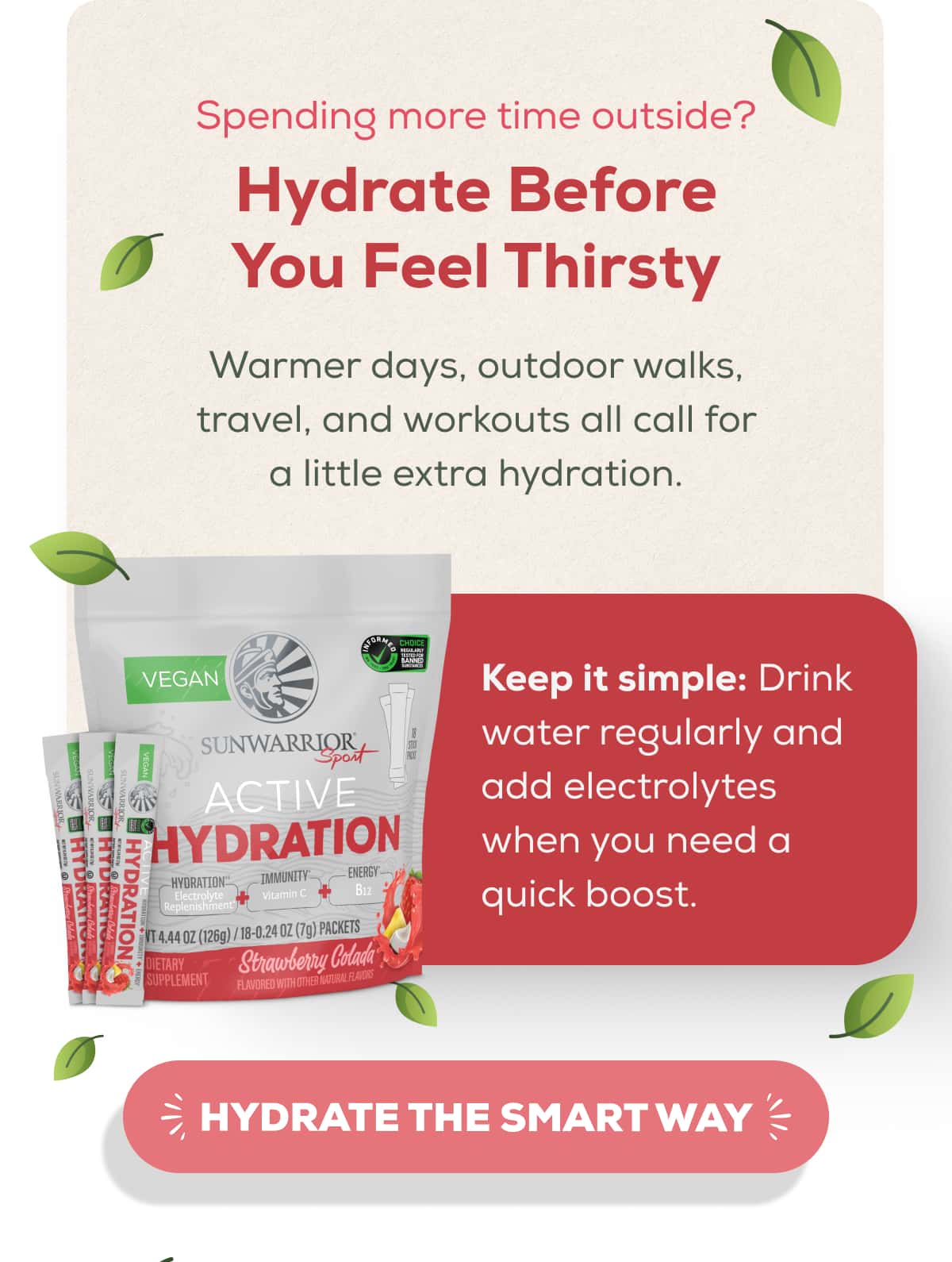 Spending more time outside? Hydrate Before You Feel Thirsty  Warmer days, outdoor walks, travel, and workouts all call for a little extra hydration.  Keep it simple: Drink water regularly and add electrolytes when you need a quick boost.    HYDRATE THE SMART WAY