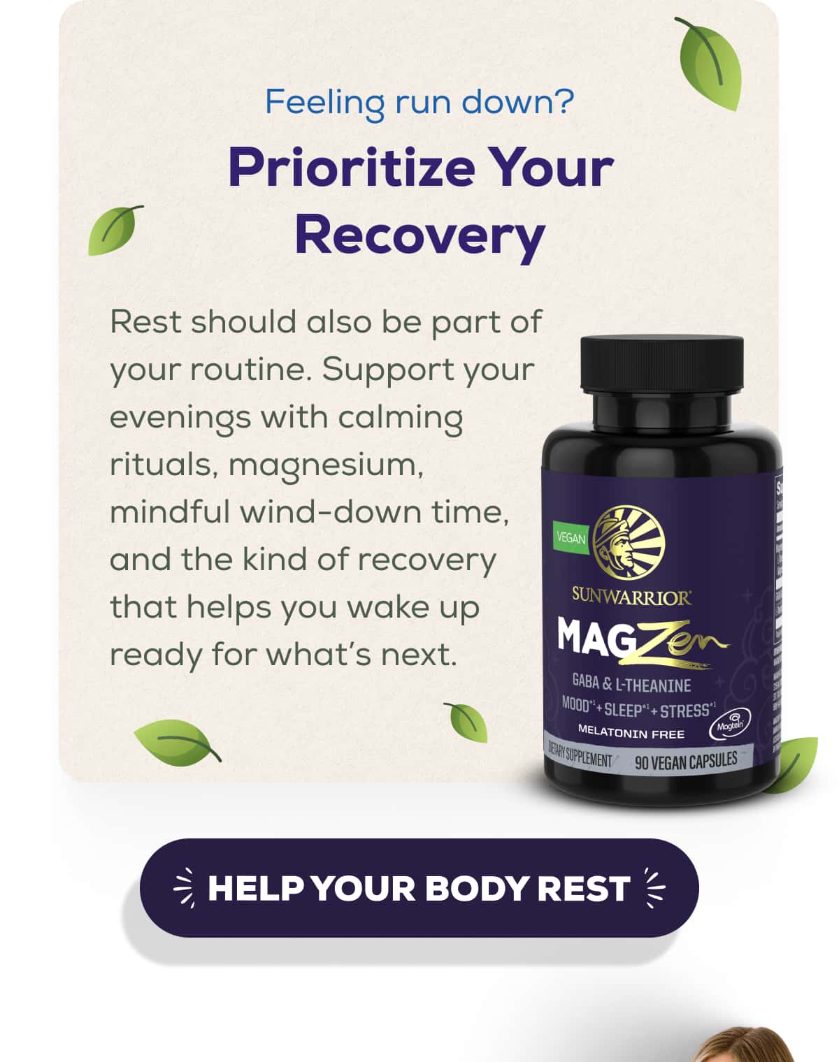 Feeling run down? Prioritize Your Recovery  Rest should also be part of your routine. Support your evenings with calming rituals, magnesium, mindful wind-down time, and the kind of recovery that helps you wake up ready for what’s next.   HELP YOUR BODY REST