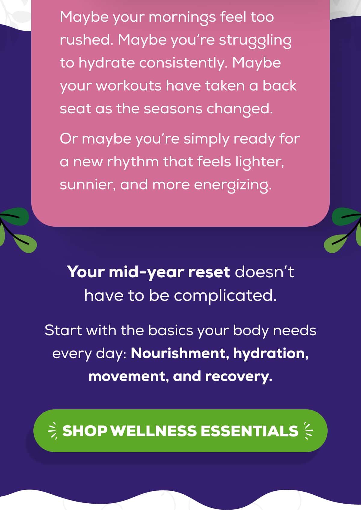 Maybe your mornings feel too rushed. Maybe you’re struggling to hydrate consistently. Maybe your workouts have taken a back seat as the seasons changed.  Or maybe you’re simply ready for a new rhythm that feels lighter, sunnier, and more energizing.  Your mid-year reset doesn’t have to be complicated.   Start with the basics your body needs every day: Nourishment, hydration, movement, and recovery.   SHOP WELLNESS ESSENTIALS