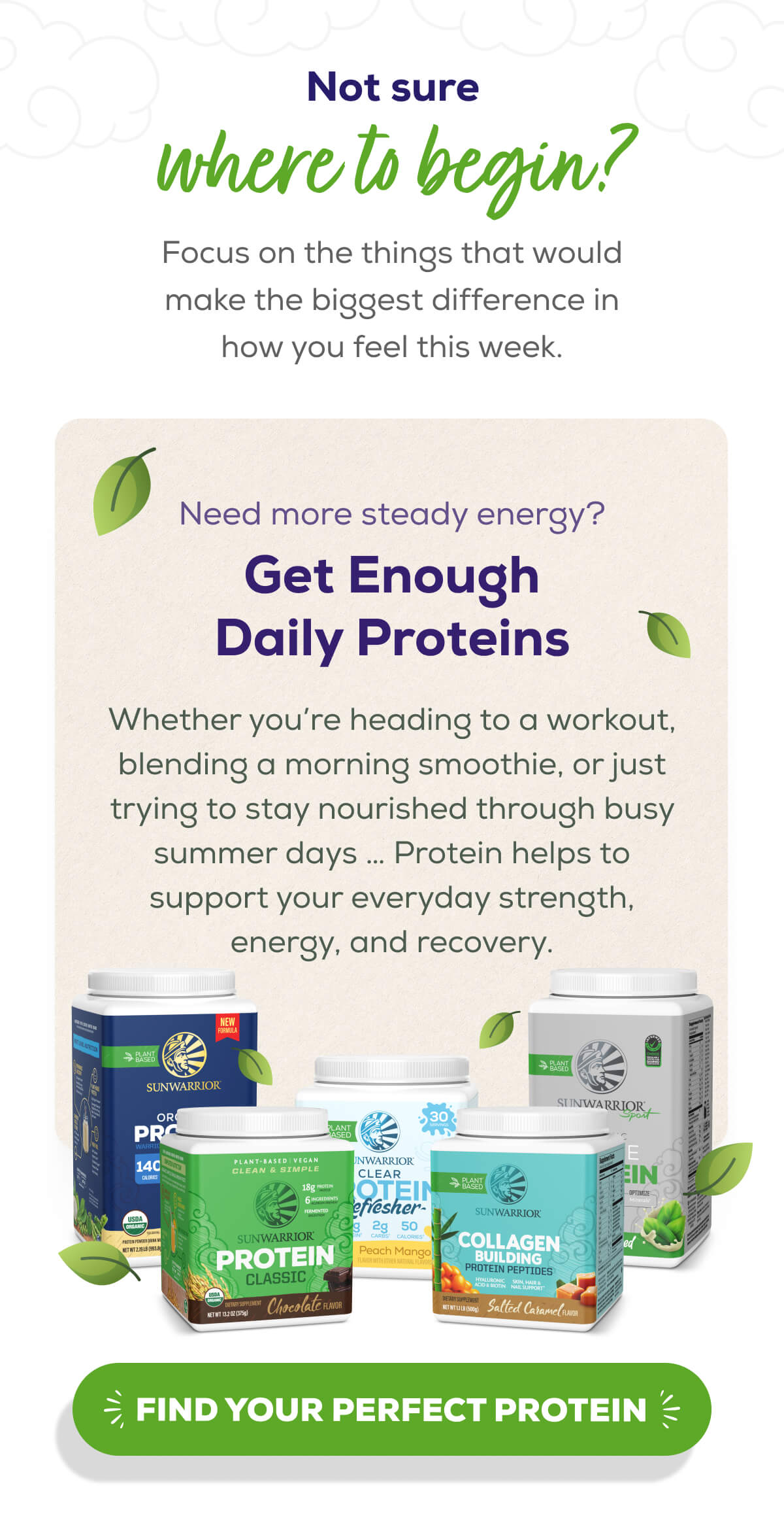 Not sure where to begin?  Focus on the things that would make the biggest difference in how you feel this week.   Need more steady energy? Get Enough Daily Proteins  Whether you’re heading to a workout, blending a morning smoothie, or just trying to stay nourished through busy summer days … Protein helps to support your everyday strength, energy, and recovery.    FIND YOUR PERFECT PROTEIN 