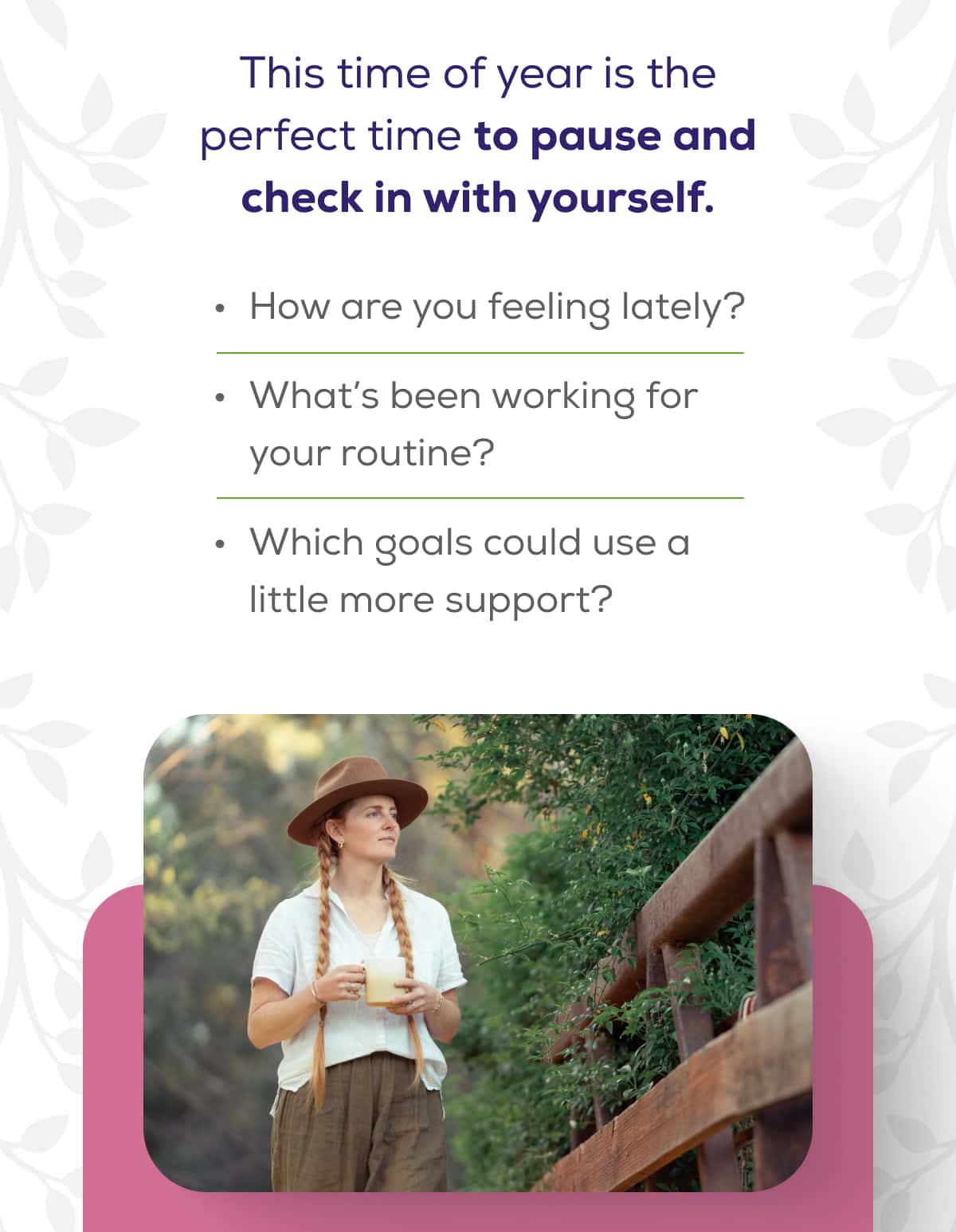 This time of year is the perfect time to pause and check in with yourself.  How are you feeling lately?  What’s been working for your routine?  Which goals could use a little more support?