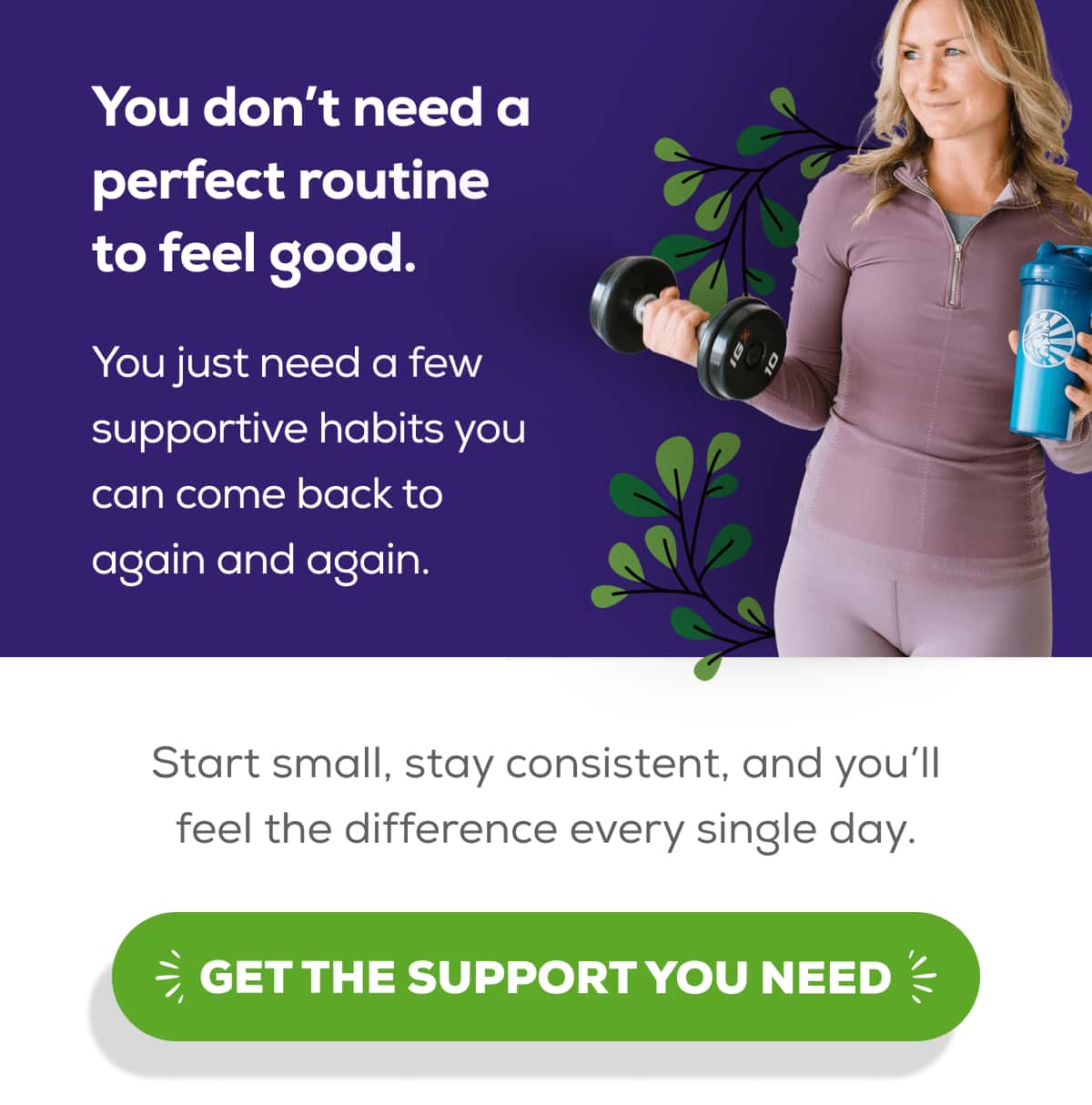You don’t need a perfect routine to feel good.  You just need a few supportive habits you can come back to again and again.  Start small, stay consistent, and you’ll feel the difference every single day.    GET THE SUPPORT YOU NEED 