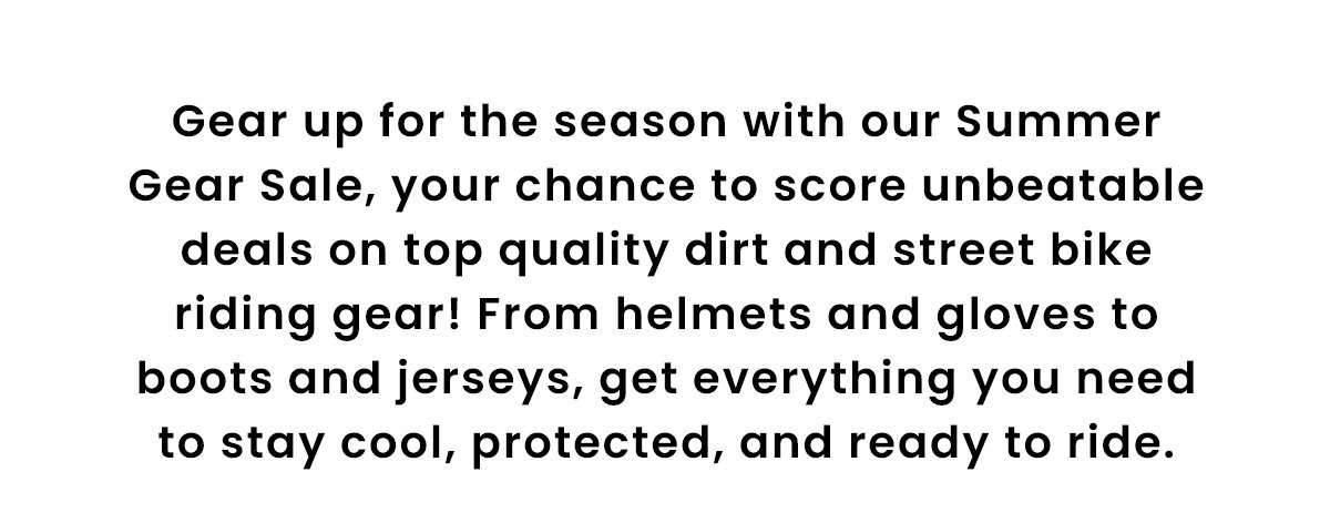 Gear up for the season with our Summer Gear Sale, your chance to score unbeatable deals on top quality dirt and street bike riding gear! From helmets and gloves to boots and jerseys, get everything you need to stay cool, protected, and ready to ride.