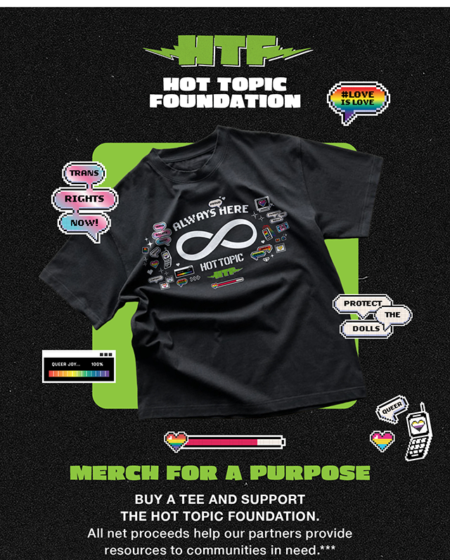 HTF Hot Topic Foundation. Merch For a Purpose. Buy a Tee and Support the Hot Topic Foundation. All net proceeds help our partners provide resources to communities in need. Shop Now 