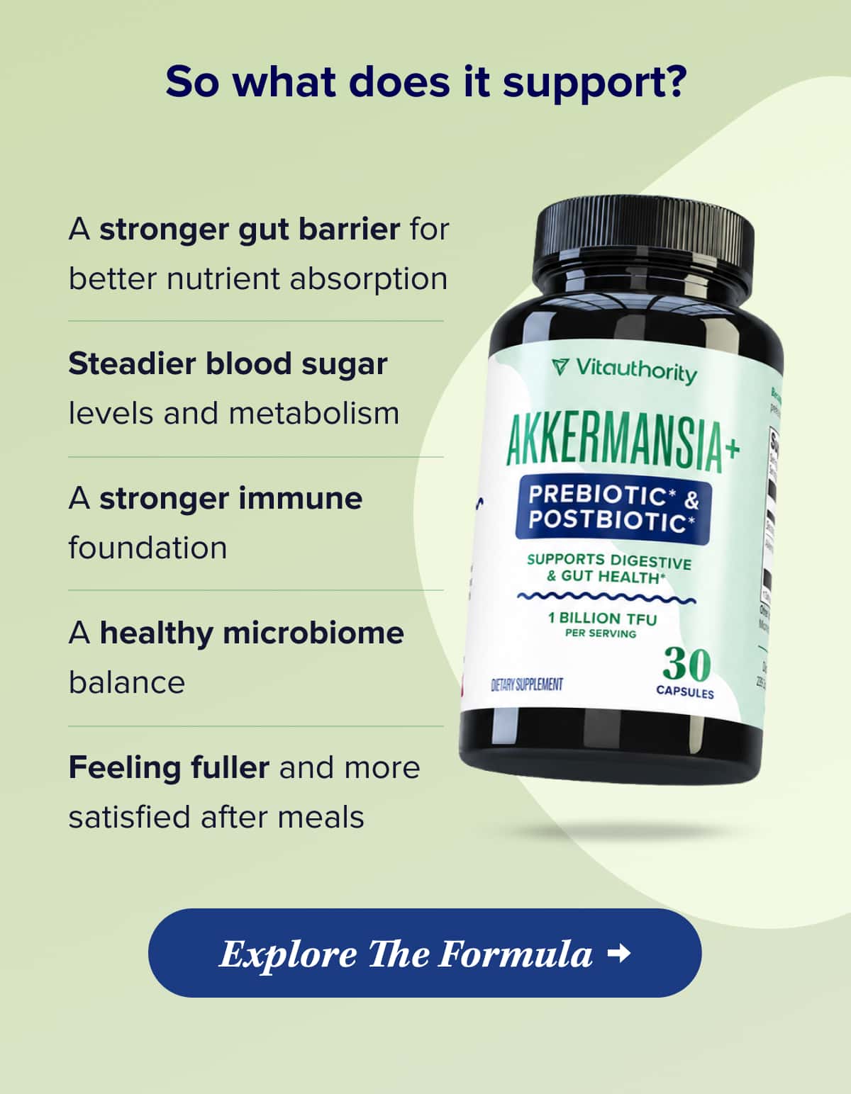 So what does it support?    A stronger gut barrier for better nutrient absorption   Steadier blood sugar levels and metabolism   A stronger immune foundation   A healthy microbiome balance   Feeling fuller and more satisfied after meals    Explore The Formula
