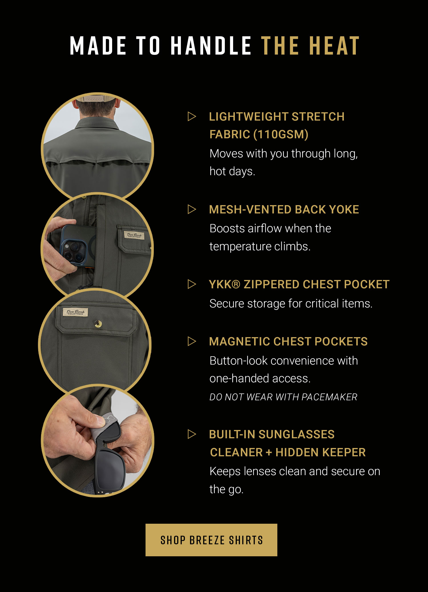 Made to handle the heat. Lightweight stretch fabric (110 gsm) Moves with you through long, hot days. Mesh-vented back Yoke. Boosts airflow when the temperature climbs. YKK Zippered chest pocket, secure storage for critical items. Magnetic Chest Pockets - Button-look convenience with one-handed access (Do not wear with pace maker) Built-In Sunglasses Cleaner + Hidden Keeper - Keeps lenses clean and secure on the go. Shop Breeze Shirts