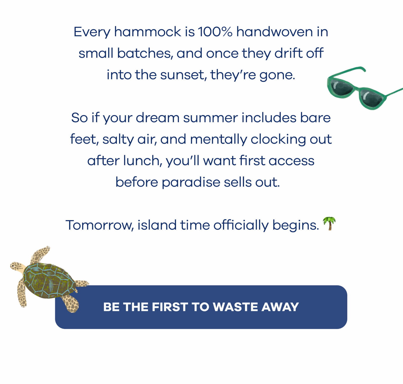 Every hammock is 100% handwoven in small batches, and once they drift off into the sunset, they’re gone.  So if your dream summer includes bare feet, salty air, and mentally clocking out after lunch, you’ll want first access before paradise sells out.  Tomorrow, island time officially begins. 🌴 BE THE FIRST TO WASTE AWAY