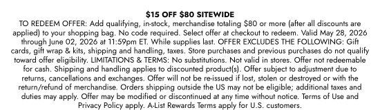 15 dollars OFF 80 dollars SITEWIDE - TO REDEEM OFFER: Add qualifying, in-stock, merchandise totaling 80 dollars or more (after all discounts are applied) to your shopping bag. No code required. Select offer at checkout to redeem. Valid May 28, 2026 through June 02, 2026 at 11:59pm ET. While supplies last. OFFER EXCLUDES THE FOLLOWING: Gift cards, gift wrap and kits, shipping and handling, taxes. Store purchases and previous purchases do not qualify toward offer eligibility. LIMITATIONS and TERMS: No substitutions. Not valid in stores. Offer not redeemable for cash. Shipping and handling applies to discounted product(s). Offer subject to adjustment due to returns, cancellations and exchanges. Offer will not be re-issued if lost, stolen or destroyed or with the return/refund of merchandise. Orders shipping outside the US may not be eligible; additional taxes and duties may apply. Offer may be modified or discontinued at any time without notice. Terms of Use and Privacy Policy apply. A-List Rewards Terms apply for U.S. customers.