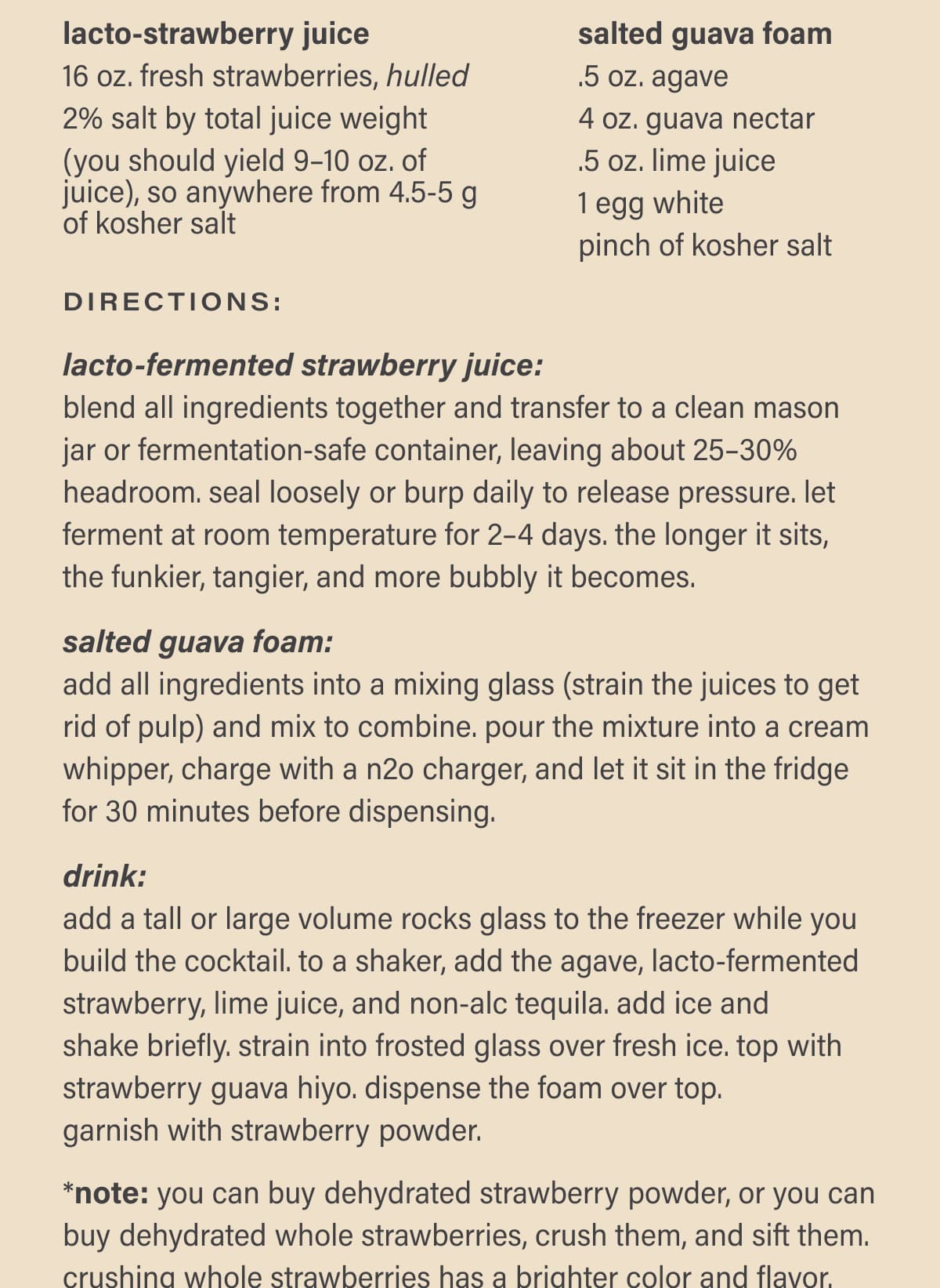 Directions: Lacto-fermented Strawberry Juice: blend all ingredients together and transfer to a clean mason jar or fermentation-safe container, leaving about 25–30% headroom. seal loosely or burp daily to release pressure. let ferment at room temperature for 2–4 days. the longer it sits, the funkier, tangier, and more bubbly it becomes. | Salted Guava Foam: add all ingredients into a mixing glass (strain the juices to get rid of pulp) and mix to combine. pour the mixture into a cream whipper, charge with a n2o charger, and let it sit in the fridge for 30 minutes before dispensing. | Drink: add a tall or large volume rocks glass to the freezer while you build the cocktail. to a shaker, add the agave, lacto-fermented strawberry, lime juice, and non-alc tequila. add ice and  shake briefly. strain into frosted glass over fresh ice. top with strawberry guava hiyo. dispense the foam over top.  garnish with strawberry powder. | *note: you can buy dehydrated strawberry powder, or you can buy dehydrated whole strawberries, crush them, and sift them. crushing whole strawberries has a brighter color and flavor.