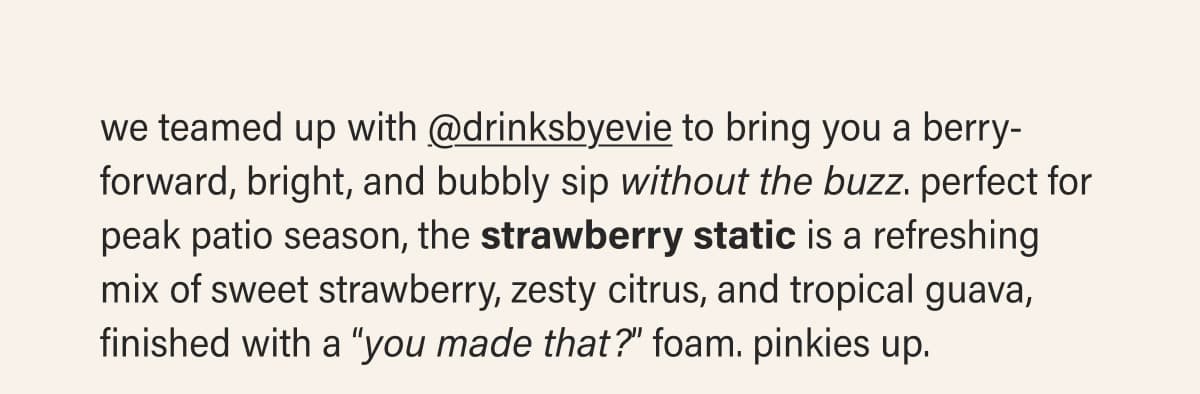 we teamed up with @drinksbyevie to bring you a berry-forward, bright, and bubbly sip without the buzz. perfect for peak patio season, the strawberry static is a refreshing mix of sweet strawberry, zesty citrus, and tropical guava, finished with a “you made that?” foam. pinkies up.