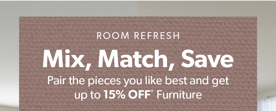 Room Refresh. Mix, Match and Save. Pair the pieces you like best and get up to 15 percent off Furniture.