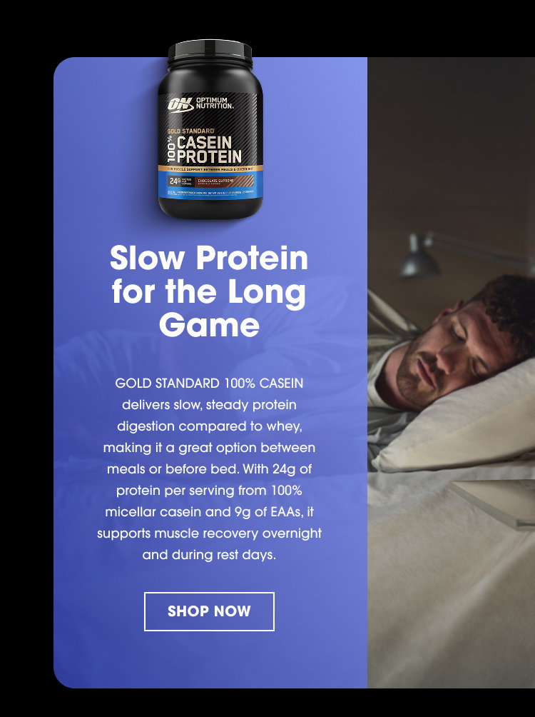 OPTIMUM NUTRITION GOLD STANDARD 100% CASEIN PROTEIN Slow Protein for the Long Game GOLD STANDARD 100% CASEIN delivers slow, steady protein digestion compared to whey, making it a great option between meals or before bed. With 24g of protein per serving from 100% micellar casein and 9g of EAAs, it supports muscle recovery overnight and during rest days. SHOP NOW