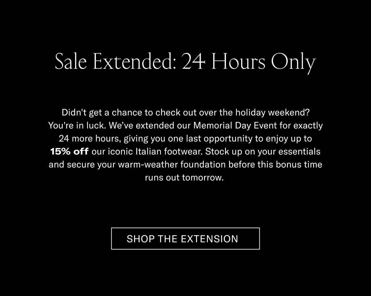 Sale Extended: 24 Hours Only Didn't get a chance to check out over the holiday weekend? You're in luck. We've extended our Memorial Day Event for exactly 24 more hours, giving you one last opportunity to enjoy up to 15% off our iconic Italian footwear. Stock up on your essentials and secure your warm-weather foundation before this bonus time runs out for good.  [SHOP THE EXTENSION]