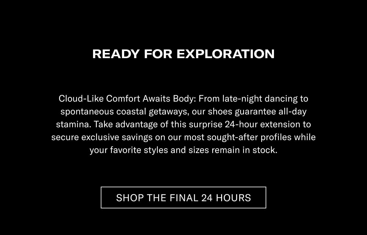 READY FOR EXPLORATION Cloud-Like Comfort Meets Style: From late-night dancing to spontaneous weekend getaways, our shoes guarantee all-day stamina. Take advantage of this surprise 24-hour extension to secure unique savings on our most sought-after profiles while your favorite styles and sizes remain in stock.  [SHOP THE FINAL 24 HOURS]